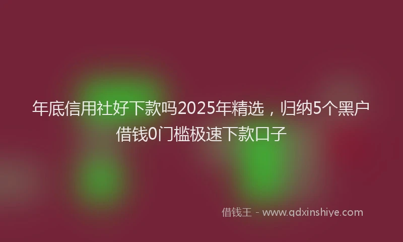 年底信用社好下款吗2025年精选，归纳5个黑户借钱0门槛极速下款口子