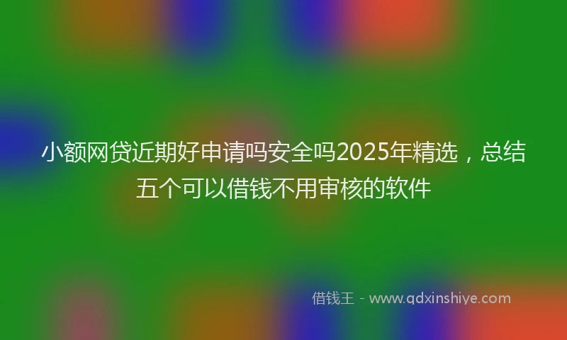 小额网贷近期好申请吗安全吗2025年精选，总结五个可以借钱不用审核的软件