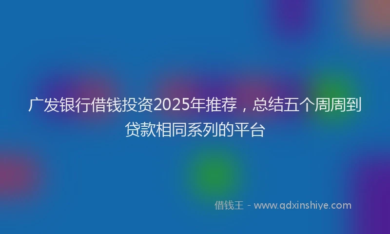广发银行借钱投资2025年推荐，总结五个周周到贷款相同系列的平台