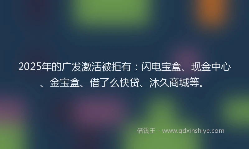 2025年的广发激活被拒有：闪电宝盒、现金中心、金宝盒、借了么快贷、沐久商城等。