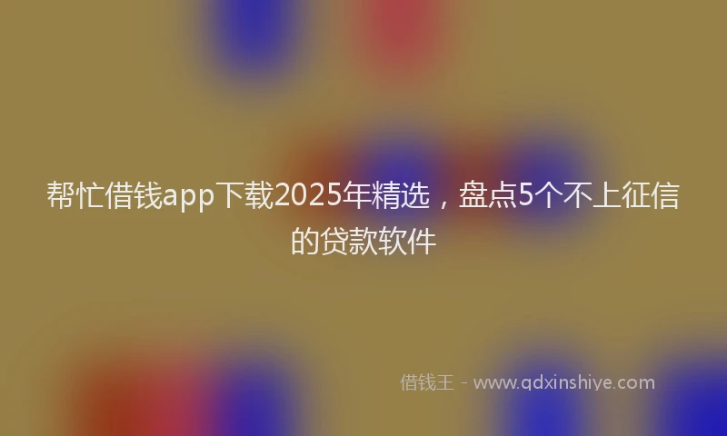 帮忙借钱app下载2025年精选，盘点5个不上征信的贷款软件