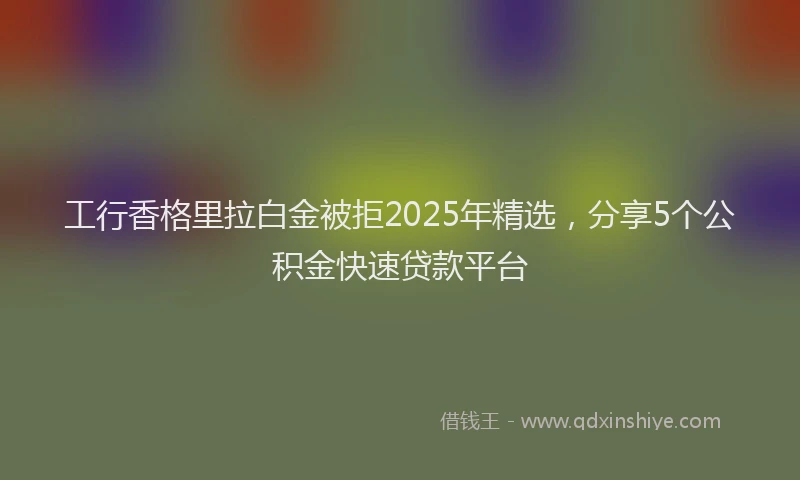 工行香格里拉白金被拒2025年精选，分享5个公积金快速贷款平台