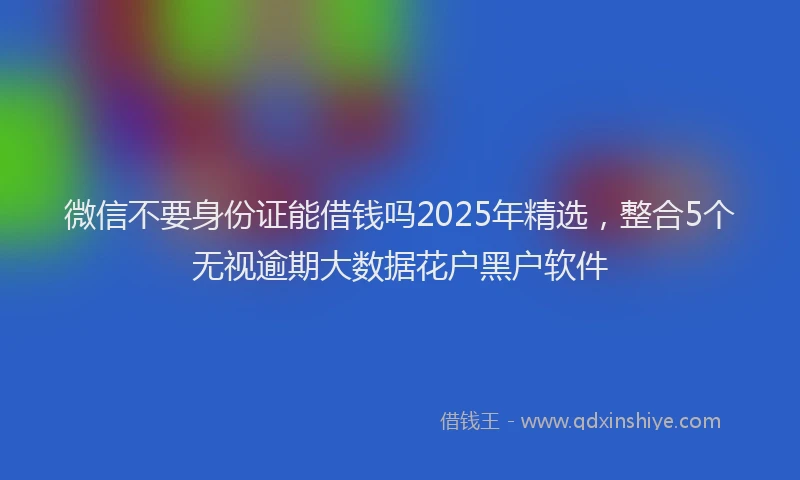 微信不要身份证能借钱吗2025年精选，整合5个无视逾期大数据花户黑户软件