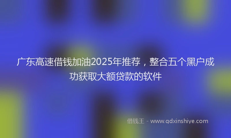 广东高速借钱加油2025年推荐，整合五个黑户成功获取大额贷款的软件