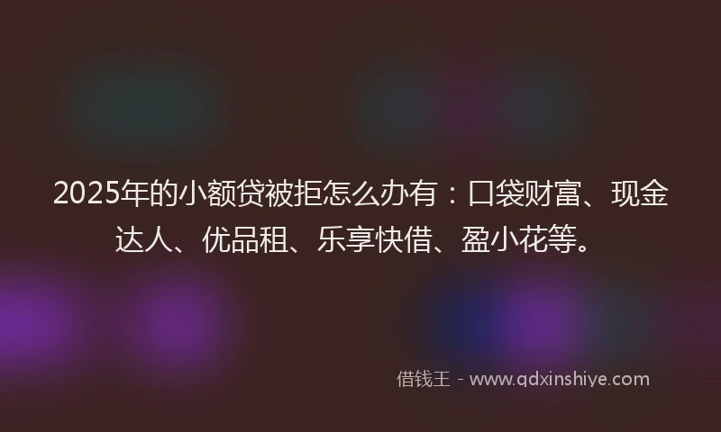 2025年的小额贷被拒怎么办有：口袋财富、现金达人、优品租、乐享快借、盈小花等。