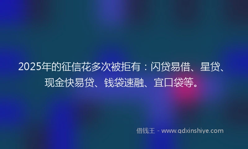 2025年的征信花多次被拒有：闪贷易借、星贷、现金快易贷、钱袋速融、宜口袋等。