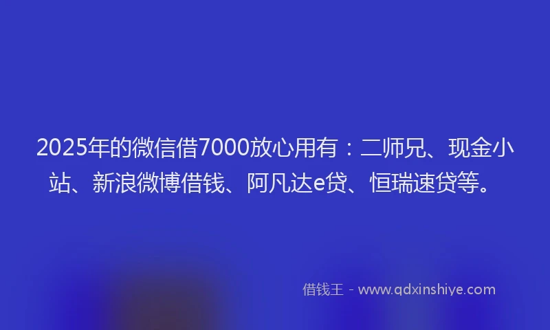 2025年的微信借7000放心用有：二师兄、现金小站、新浪微博借钱、阿凡达e贷、恒瑞速贷等。