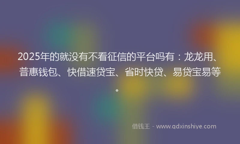 2025年的就没有不看征信的平台吗有：龙龙用、普惠钱包、快借速贷宝、省时快贷、易贷宝易等。