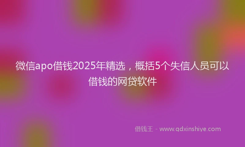 微信apo借钱2025年精选，概括5个失信人员可以借钱的网贷软件