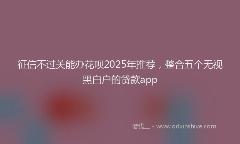 征信不过关能办花呗2025年推荐，整合五个无视黑白户的贷款app