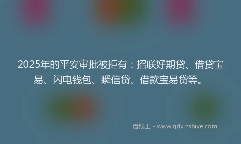 2025年的平安审批被拒有：招联好期贷、借贷宝易、闪电钱包、瞬信贷、借款宝易贷等。