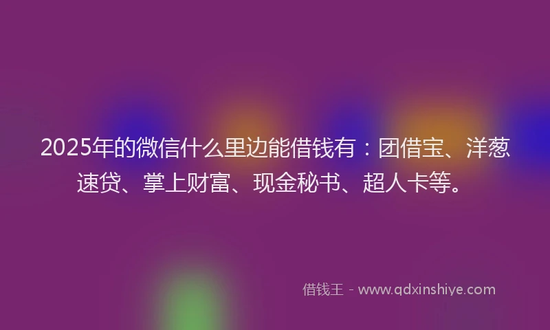 2025年的微信什么里边能借钱有：团借宝、洋葱速贷、掌上财富、现金秘书、超人卡等。