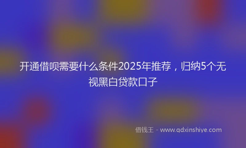 开通借呗需要什么条件2025年推荐，归纳5个无视黑白贷款口子