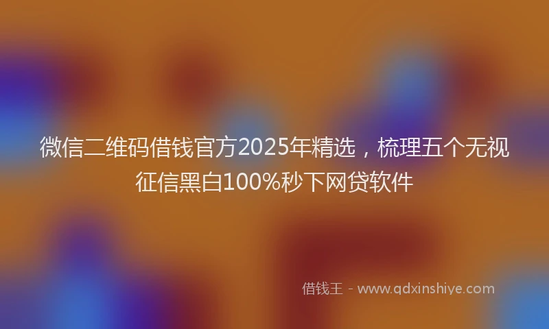 微信二维码借钱官方2025年精选，梳理五个无视征信黑白100%秒下网贷软件