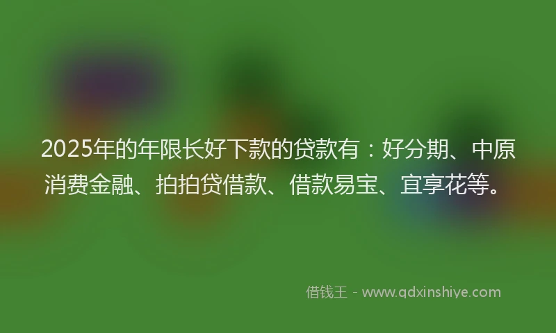 2025年的年限长好下款的贷款有：好分期、中原消费金融、拍拍贷借款、借款易宝、宜享花等。