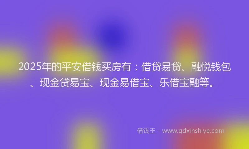 2025年的平安借钱买房有：借贷易贷、融悦钱包、现金贷易宝、现金易借宝、乐借宝融等。