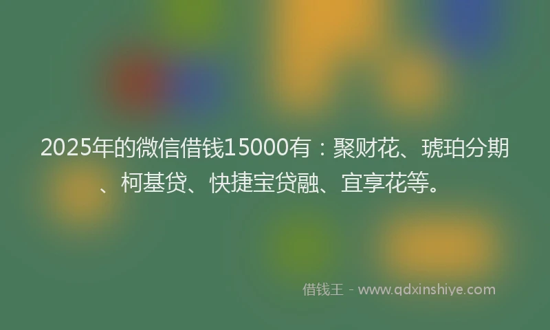 2025年的微信借钱15000有：聚财花、琥珀分期、柯基贷、快捷宝贷融、宜享花等。