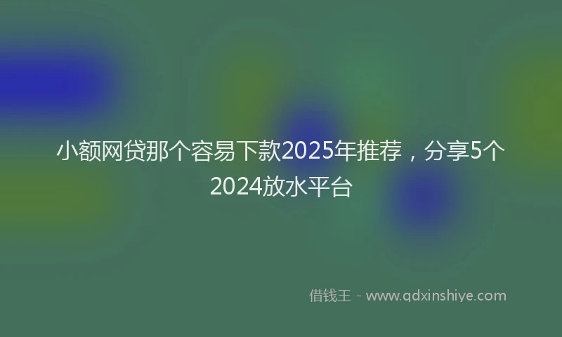 小额网贷那个容易下款2025年推荐，分享5个2024放水平台