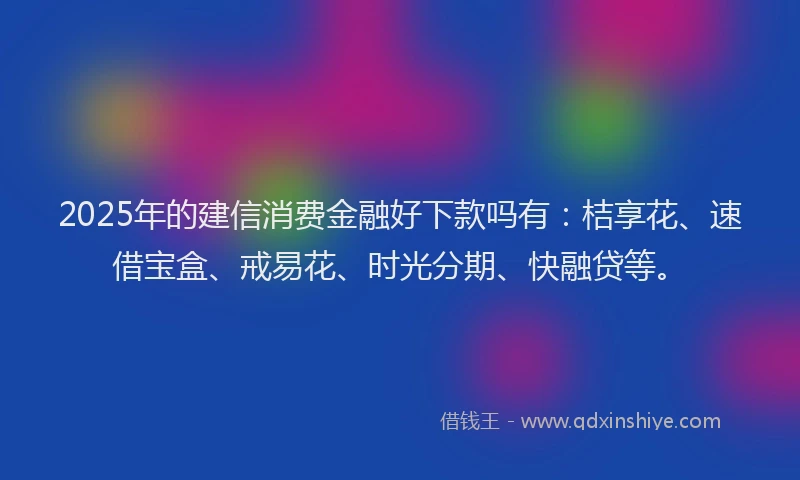 2025年的建信消费金融好下款吗有：桔享花、速借宝盒、戒易花、时光分期、快融贷等。