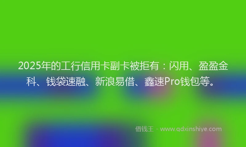 2025年的工行信用卡副卡被拒有：闪用、盈盈金科、钱袋速融、新浪易借、鑫速Pro钱包等。