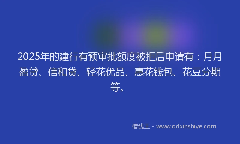2025年的建行有预审批额度被拒后申请有：月月盈贷、信和贷、轻花优品、惠花钱包、花豆分期等。
