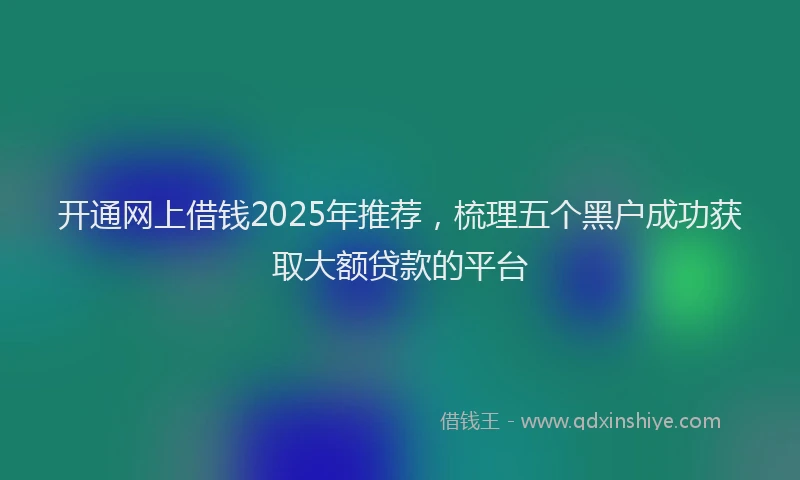 开通网上借钱2025年推荐，梳理五个黑户成功获取大额贷款的平台