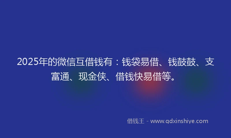 2025年的微信互借钱有：钱袋易借、钱鼓鼓、支富通、现金侠、借钱快易借等。