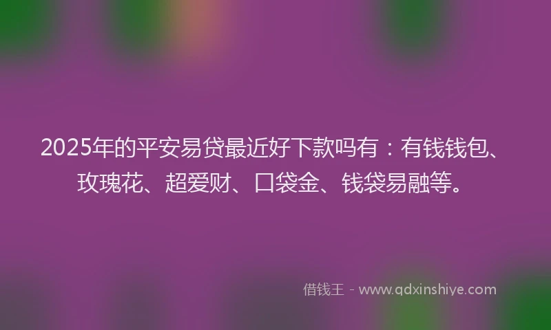 2025年的平安易贷最近好下款吗有：有钱钱包、玫瑰花、超爱财、口袋金、钱袋易融等。