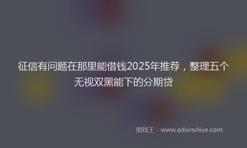 征信有问题在那里能借钱2025年推荐，整理五个无视双黑能下的分期贷