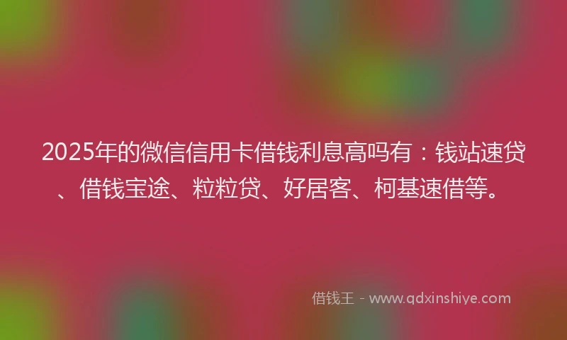 2025年的微信信用卡借钱利息高吗有：钱站速贷、借钱宝途、粒粒贷、好居客、柯基速借等。