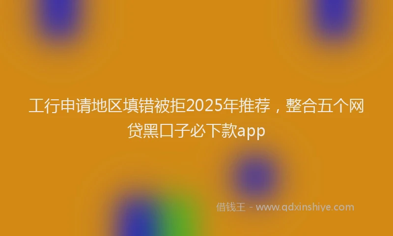 工行申请地区填错被拒2025年推荐，整合五个网贷黑口子必下款app