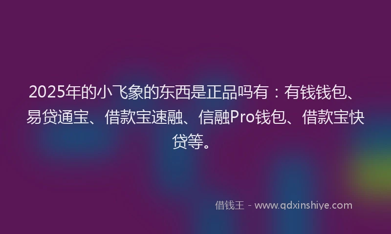 2025年的小飞象的东西是正品吗有：有钱钱包、易贷通宝、借款宝速融、信融Pro钱包、借款宝快贷等。