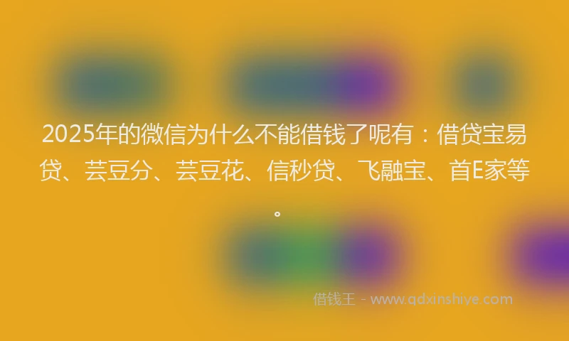 2025年的微信为什么不能借钱了呢有：借贷宝易贷、芸豆分、芸豆花、信秒贷、飞融宝、首E家等。