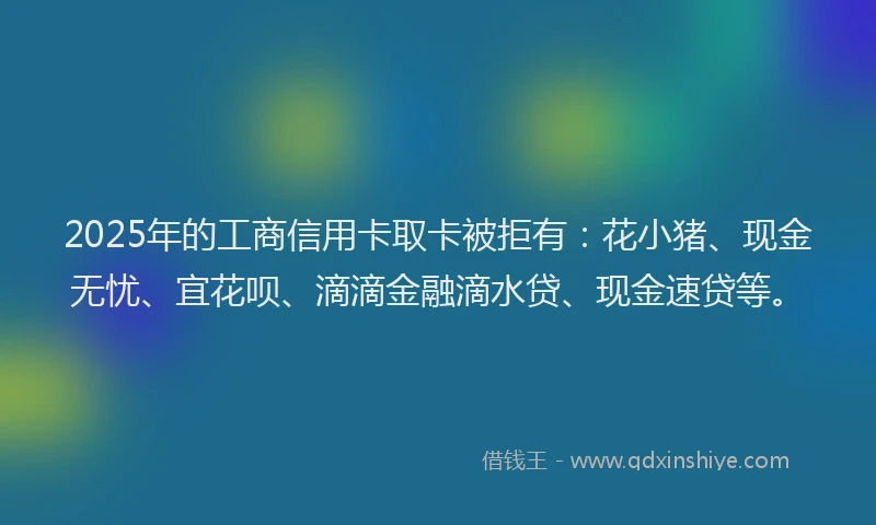 2025年的工商信用卡取卡被拒有：花小猪、现金无忧、宜花呗、滴滴金融滴水贷、现金速贷等。