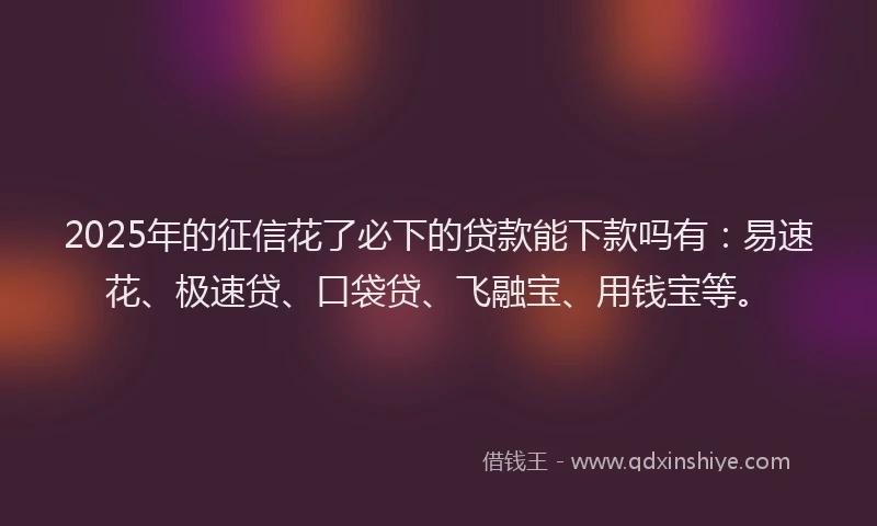 2025年的征信花了必下的贷款能下款吗有：易速花、极速贷、口袋贷、飞融宝、用钱宝等。