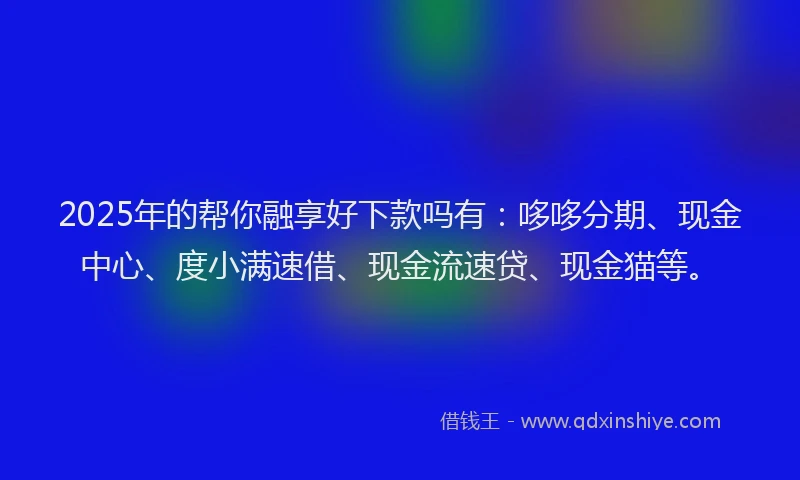 2025年的帮你融享好下款吗有：哆哆分期、现金中心、度小满速借、现金流速贷、现金猫等。