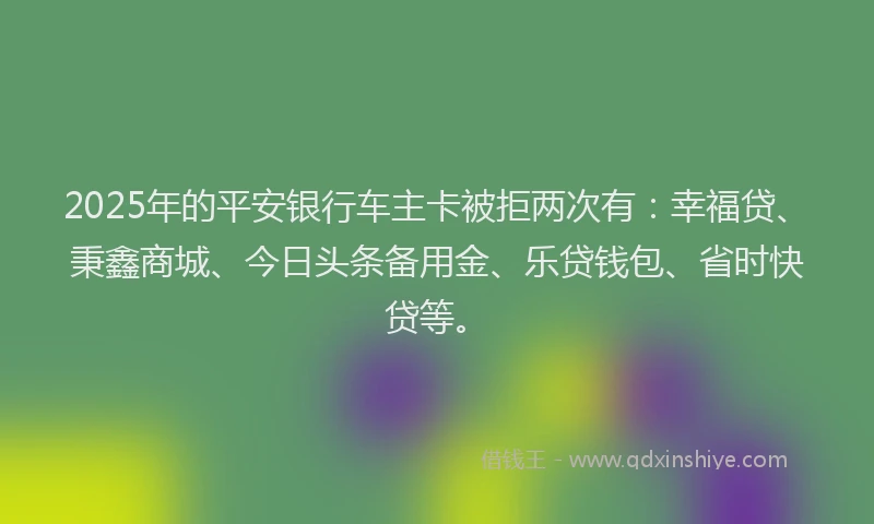 2025年的平安银行车主卡被拒两次有：幸福贷、秉鑫商城、今日头条备用金、乐贷钱包、省时快贷等。