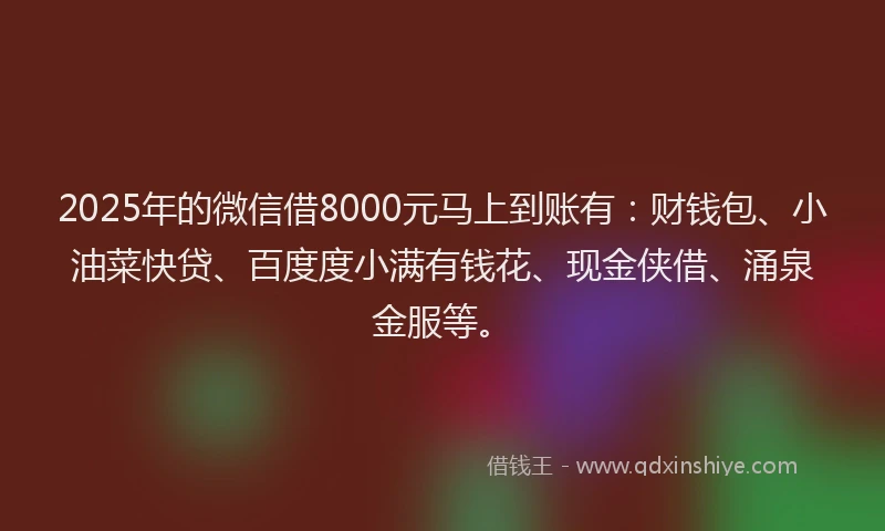 2025年的微信借8000元马上到账有：财钱包、小油菜快贷、百度度小满有钱花、现金侠借、涌泉金服等。