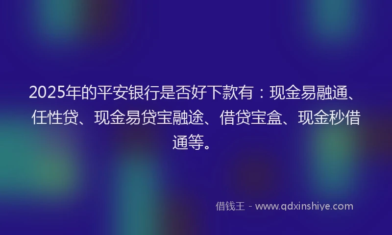 2025年的平安银行是否好下款有：现金易融通、任性贷、现金易贷宝融途、借贷宝盒、现金秒借通等。