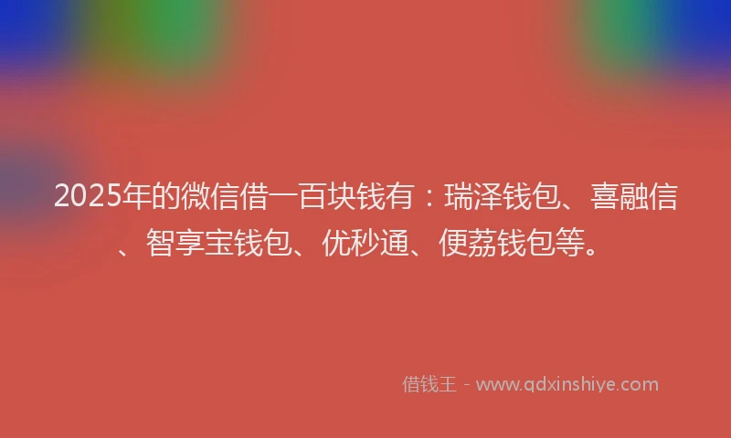 2025年的微信借一百块钱有：瑞泽钱包、喜融信、智享宝钱包、优秒通、便荔钱包等。