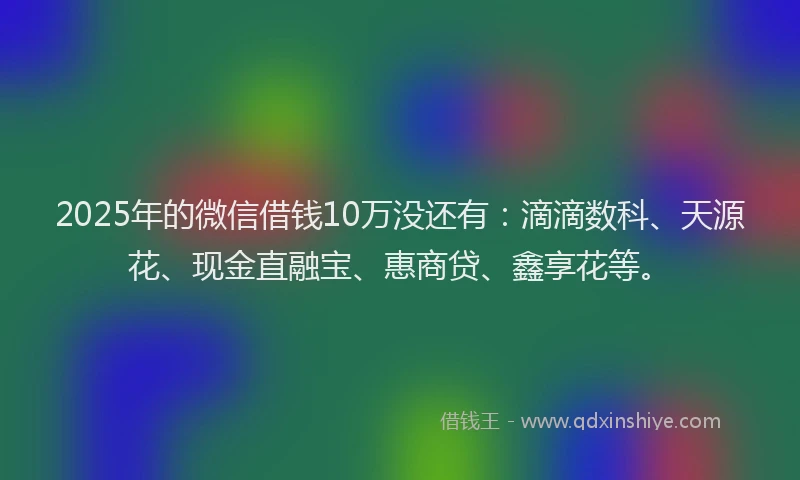 2025年的微信借钱10万没还有：滴滴数科、天源花、现金直融宝、惠商贷、鑫享花等。