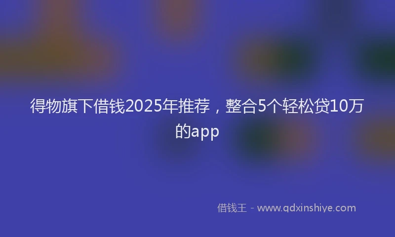 得物旗下借钱2025年推荐，整合5个轻松贷10万的app