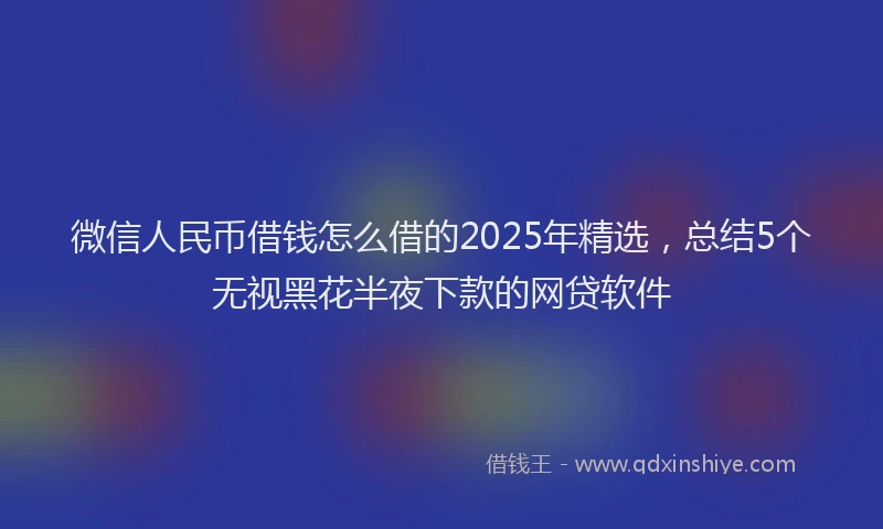 微信人民币借钱怎么借的2025年精选，总结5个无视黑花半夜下款的网贷软件