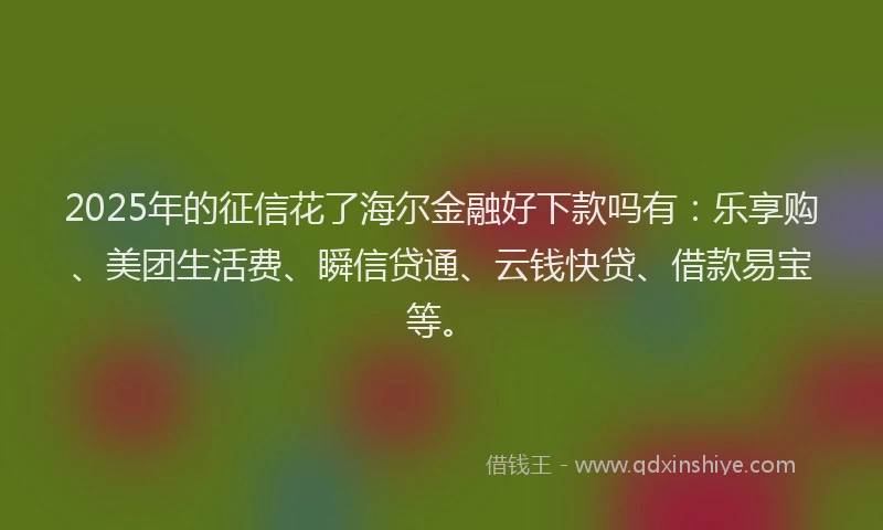 2025年的征信花了海尔金融好下款吗有：乐享购、美团生活费、瞬信贷通、云钱快贷、借款易宝等。
