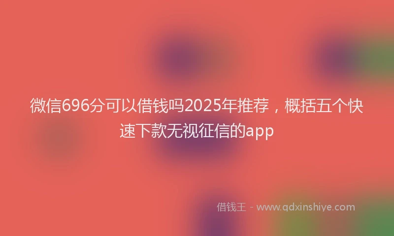 微信696分可以借钱吗2025年推荐，概括五个快速下款无视征信的app