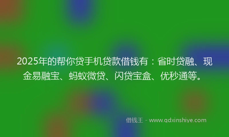 2025年的帮你贷手机贷款借钱有：省时贷融、现金易融宝、蚂蚁微贷、闪贷宝盒、优秒通等。