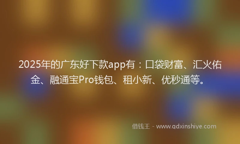 2025年的广东好下款app有：口袋财富、汇火佑金、融通宝Pro钱包、租小新、优秒通等。