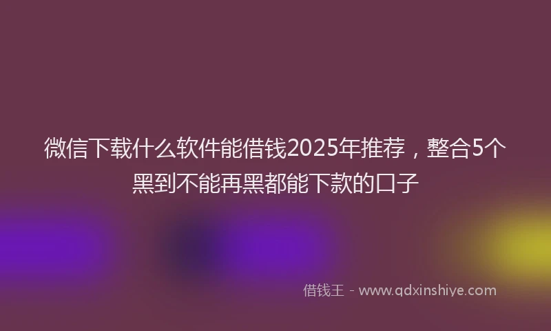 微信下载什么软件能借钱2025年推荐，整合5个黑到不能再黑都能下款的口子