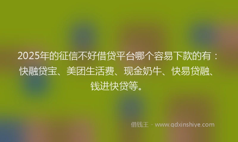 2025年的征信不好借贷平台哪个容易下款的有：快融贷宝、美团生活费、现金奶牛、快易贷融、钱进快贷等。
