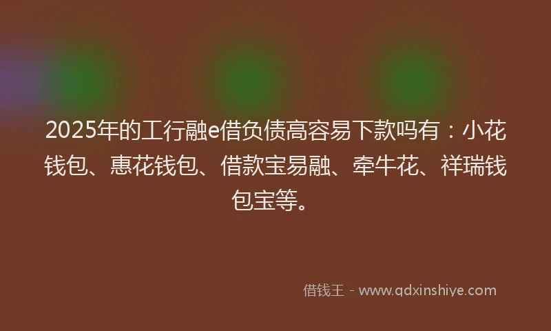 2025年的工行融e借负债高容易下款吗有：小花钱包、惠花钱包、借款宝易融、牵牛花、祥瑞钱包宝等。